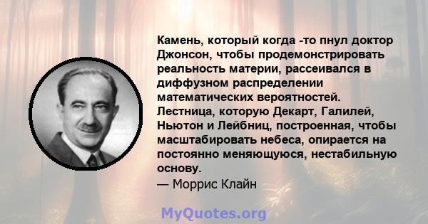 Камень, который когда -то пнул доктор Джонсон, чтобы продемонстрировать реальность материи, рассеивался в диффузном распределении математических вероятностей. Лестница, которую Декарт, Галилей, Ньютон и Лейбниц,