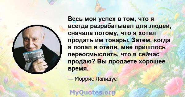 Весь мой успех в том, что я всегда разрабатывал для людей, сначала потому, что я хотел продать им товары. Затем, когда я попал в отели, мне пришлось переосмыслить, что я сейчас продаю? Вы продаете хорошее время.