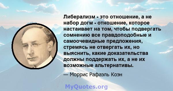 Либерализм - это отношение, а не набор догм - отношение, которое настаивает на том, чтобы подвергать сомнению все правдоподобные и самоочевидные предложения, стремясь не отвергать их, но выяснить, какие доказательства