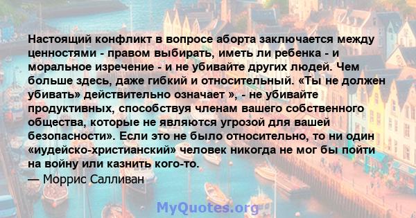 Настоящий конфликт в вопросе аборта заключается между ценностями - правом выбирать, иметь ли ребенка - и моральное изречение - и не убивайте других людей. Чем больше здесь, даже гибкий и относительный. «Ты не должен