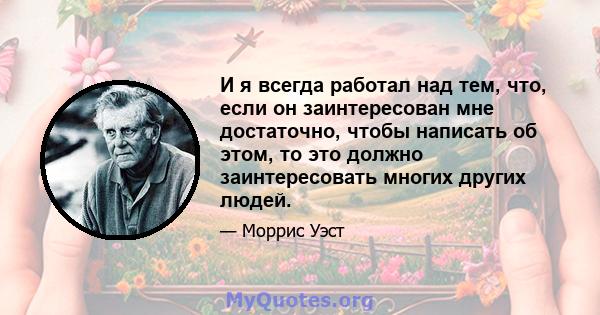 И я всегда работал над тем, что, если он заинтересован мне достаточно, чтобы написать об этом, то это должно заинтересовать многих других людей.