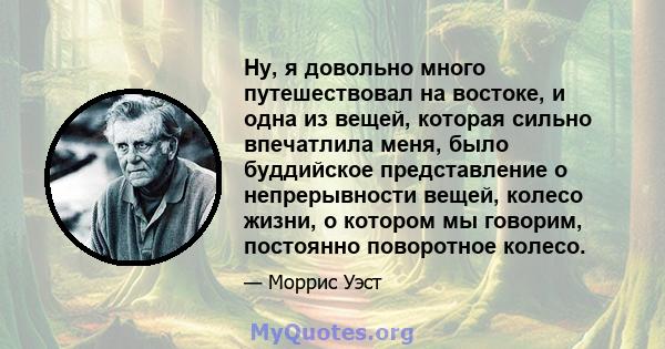 Ну, я довольно много путешествовал на востоке, и одна из вещей, которая сильно впечатлила меня, было буддийское представление о непрерывности вещей, колесо жизни, о котором мы говорим, постоянно поворотное колесо.