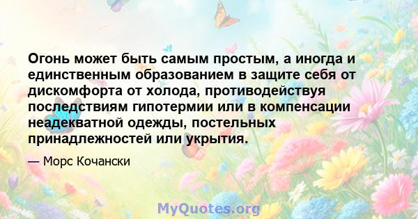 Огонь может быть самым простым, а иногда и единственным образованием в защите себя от дискомфорта от холода, противодействуя последствиям гипотермии или в компенсации неадекватной одежды, постельных принадлежностей или