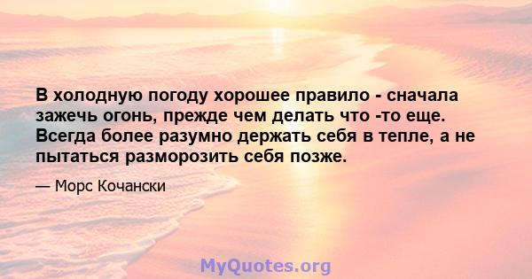 В холодную погоду хорошее правило - сначала зажечь огонь, прежде чем делать что -то еще. Всегда более разумно держать себя в тепле, а не пытаться разморозить себя позже.