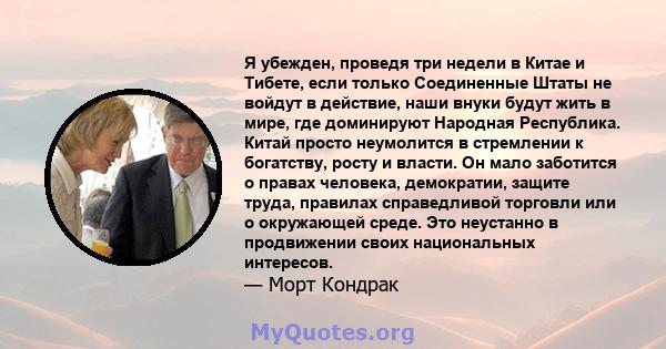 Я убежден, проведя три недели в Китае и Тибете, если только Соединенные Штаты не войдут в действие, наши внуки будут жить в мире, где доминируют Народная Республика. Китай просто неумолится в стремлении к богатству,