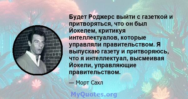 Будет Роджерс выйти с газеткой и притворяться, что он был Йокелем, критикуя интеллектуалов, которые управляли правительством. Я выпускаю газету и притворяюсь, что я интеллектуал, высмеивая Йокели, управляющие