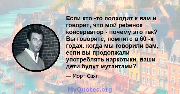 Если кто -то подходит к вам и говорит, что мой ребенок консерватор - почему это так? Вы говорите, помните в 60 -х годах, когда мы говорили вам, если вы продолжали употреблять наркотики, ваши дети будут мутантами?