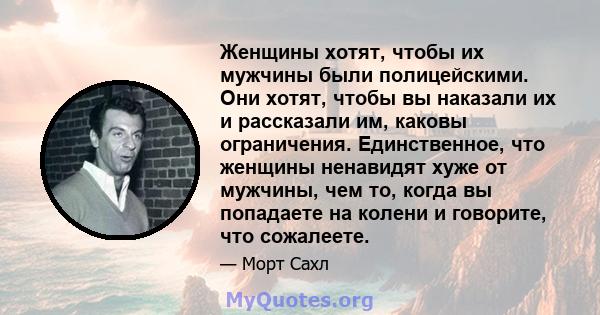 Женщины хотят, чтобы их мужчины были полицейскими. Они хотят, чтобы вы наказали их и рассказали им, каковы ограничения. Единственное, что женщины ненавидят хуже от мужчины, чем то, когда вы попадаете на колени и