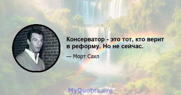 Консерватор - это тот, кто верит в реформу. Но не сейчас.