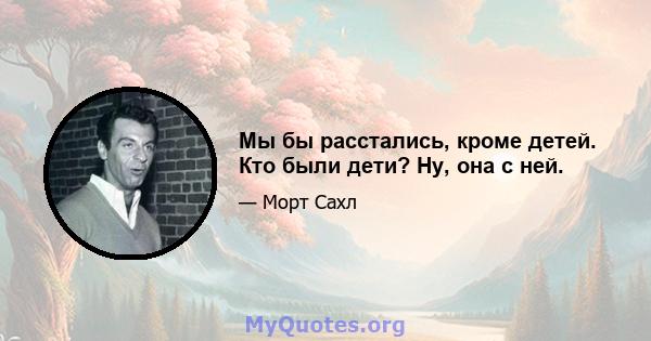 Мы бы расстались, кроме детей. Кто были дети? Ну, она с ней.