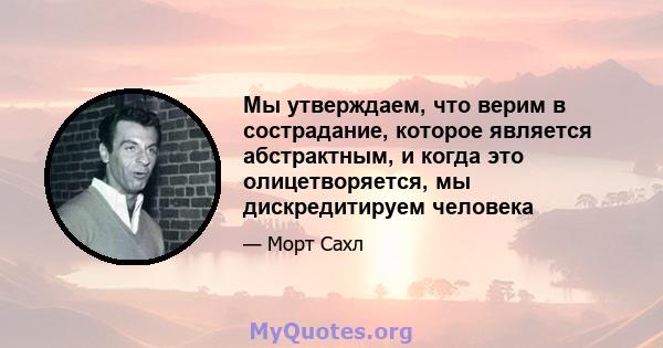 Мы утверждаем, что верим в сострадание, которое является абстрактным, и когда это олицетворяется, мы дискредитируем человека