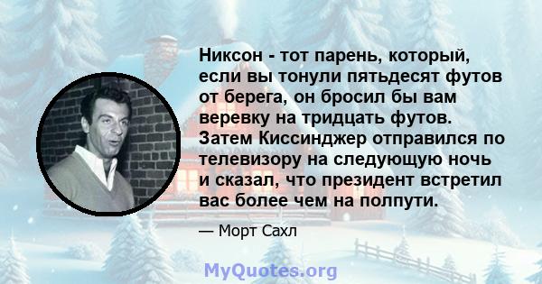 Никсон - тот парень, который, если вы тонули пятьдесят футов от берега, он бросил бы вам веревку на тридцать футов. Затем Киссинджер отправился по телевизору на следующую ночь и сказал, что президент встретил вас более