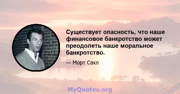 Существует опасность, что наше финансовое банкротство может преодолеть наше моральное банкротство.