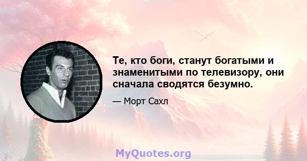 Те, кто боги, станут богатыми и знаменитыми по телевизору, они сначала сводятся безумно.