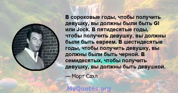 В сороковые годы, чтобы получить девушку, вы должны были быть GI или Jock. В пятидесятые годы, чтобы получить девушку, вы должны были быть евреем. В шестидесятые годы, чтобы получить девушку, вы должны были быть черной. 