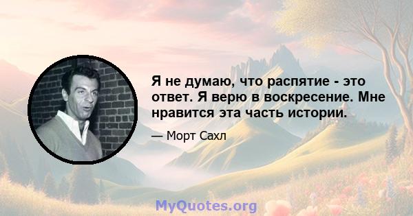 Я не думаю, что распятие - это ответ. Я верю в воскресение. Мне нравится эта часть истории.