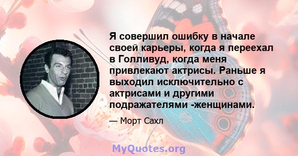 Я совершил ошибку в начале своей карьеры, когда я переехал в Голливуд, когда меня привлекают актрисы. Раньше я выходил исключительно с актрисами и другими подражателями -женщинами.