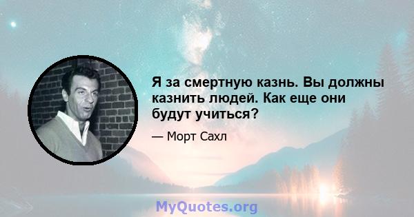 Я за смертную казнь. Вы должны казнить людей. Как еще они будут учиться?