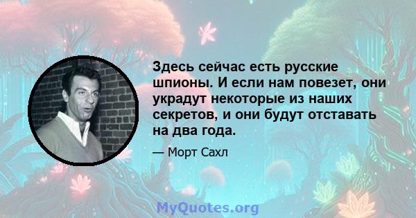 Здесь сейчас есть русские шпионы. И если нам повезет, они украдут некоторые из наших секретов, и они будут отставать на два года.