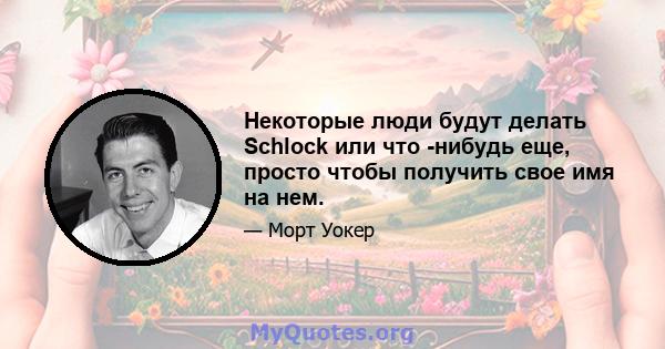 Некоторые люди будут делать Schlock или что -нибудь еще, просто чтобы получить свое имя на нем.