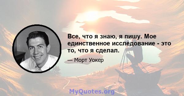 Все, что я знаю, я пишу. Мое единственное исследование - это то, что я сделал.