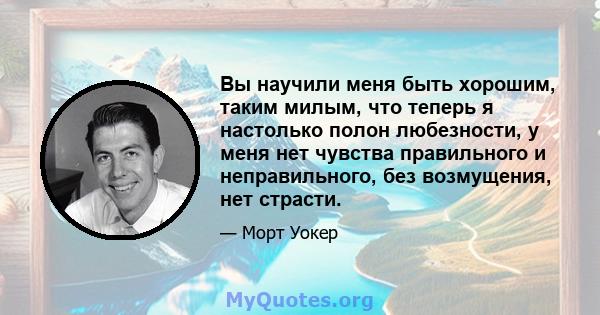 Вы научили меня быть хорошим, таким милым, что теперь я настолько полон любезности, у меня нет чувства правильного и неправильного, без возмущения, нет страсти.