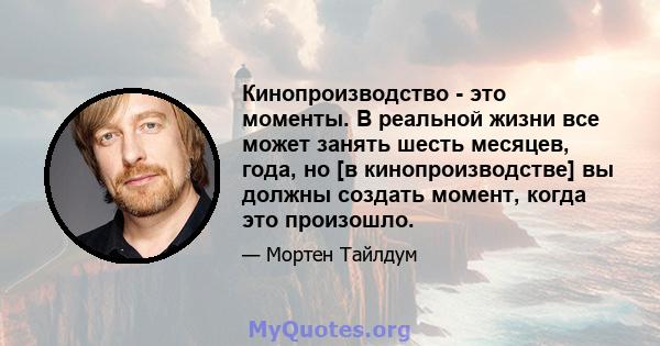 Кинопроизводство - это моменты. В реальной жизни все может занять шесть месяцев, года, но [в кинопроизводстве] вы должны создать момент, когда это произошло.