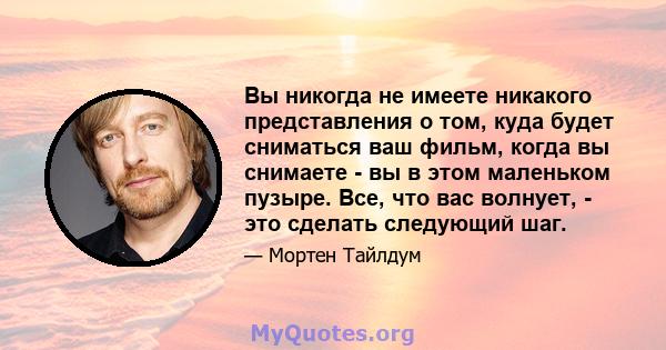 Вы никогда не имеете никакого представления о том, куда будет сниматься ваш фильм, когда вы снимаете - вы в этом маленьком пузыре. Все, что вас волнует, - это сделать следующий шаг.