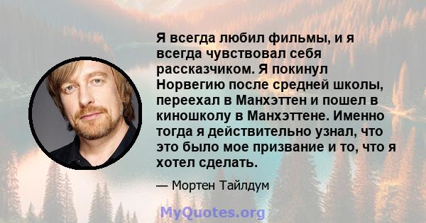 Я всегда любил фильмы, и я всегда чувствовал себя рассказчиком. Я покинул Норвегию после средней школы, переехал в Манхэттен и пошел в киношколу в Манхэттене. Именно тогда я действительно узнал, что это было мое