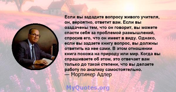 Если вы зададите вопросу живого учителя, он, вероятно, ответит вам. Если вы озадачены тем, что он говорит, вы можете спасти себя за проблемой размышлений, спросив его, что он имеет в виду. Однако, если вы задаете книгу