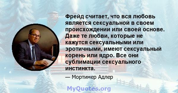 Фрейд считает, что вся любовь является сексуальной в своем происхождении или своей основе. Даже те любви, которые не кажутся сексуальными или эротичными, имеют сексуальный корень или ядро. Все они сублимации