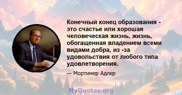 Конечный конец образования - это счастье или хорошая человеческая жизнь, жизнь, обогащенная владением всеми видами добра, из -за удовольствия от любого типа удовлетворения.