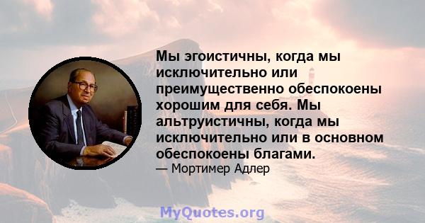 Мы эгоистичны, когда мы исключительно или преимущественно обеспокоены хорошим для себя. Мы альтруистичны, когда мы исключительно или в основном обеспокоены благами.