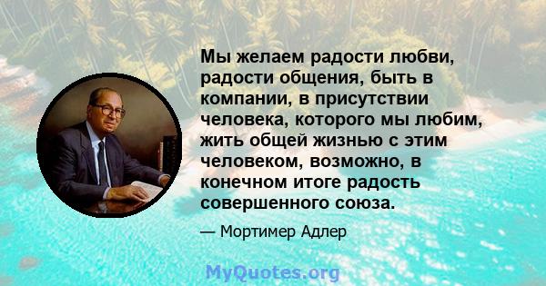 Мы желаем радости любви, радости общения, быть в компании, в присутствии человека, которого мы любим, жить общей жизнью с этим человеком, возможно, в конечном итоге радость совершенного союза.