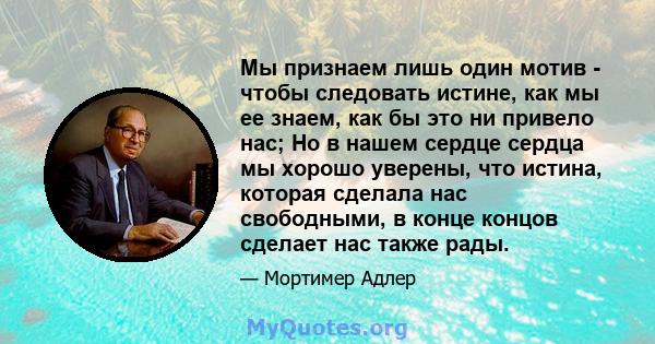 Мы признаем лишь один мотив - чтобы следовать истине, как мы ее знаем, как бы это ни привело нас; Но в нашем сердце сердца мы хорошо уверены, что истина, которая сделала нас свободными, в конце концов сделает нас также