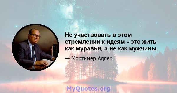 Не участвовать в этом стремлении к идеям - это жить как муравьи, а не как мужчины.