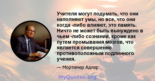 Учителя могут подумать, что они наполняют умы, но все, что они когда -либо влияют, это память. Ничто не может быть вынуждено в чьем -либо сознании, кроме как путем промывания мозгов, что является совершенно