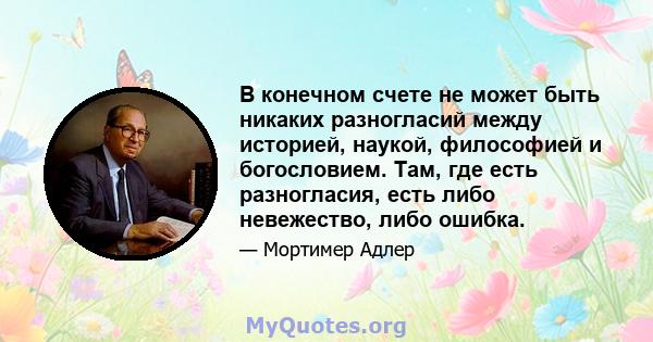 В конечном счете не может быть никаких разногласий между историей, наукой, философией и богословием. Там, где есть разногласия, есть либо невежество, либо ошибка.