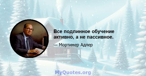 Все подлинное обучение активно, а не пассивное.