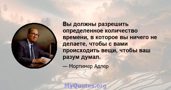 Вы должны разрешить определенное количество времени, в которое вы ничего не делаете, чтобы с вами происходить вещи, чтобы ваш разум думал.