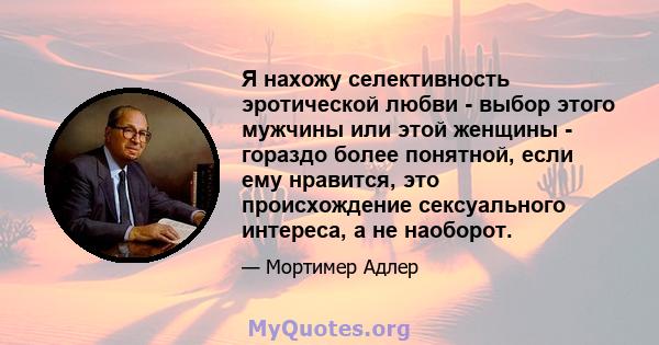 Я нахожу селективность эротической любви - выбор этого мужчины или этой женщины - гораздо более понятной, если ему нравится, это происхождение сексуального интереса, а не наоборот.