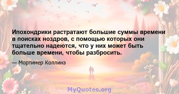 Ипохондрики растратают большие суммы времени в поисках ноздров, с помощью которых они тщательно надеются, что у них может быть больше времени, чтобы разбросить.