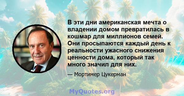 В эти дни американская мечта о владении домом превратилась в кошмар для миллионов семей. Они просыпаются каждый день к реальности ужасного снижения ценности дома, который так много значил для них.