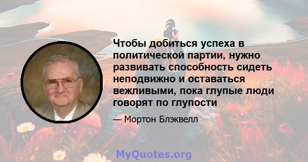 Чтобы добиться успеха в политической партии, нужно развивать способность сидеть неподвижно и оставаться вежливыми, пока глупые люди говорят по глупости