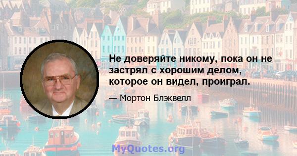 Не доверяйте никому, пока он не застрял с хорошим делом, которое он видел, проиграл.