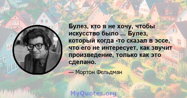 Булез, кто я не хочу, чтобы искусство было ... Булез, который когда -то сказал в эссе, что его не интересует, как звучит произведение, только как это сделано.