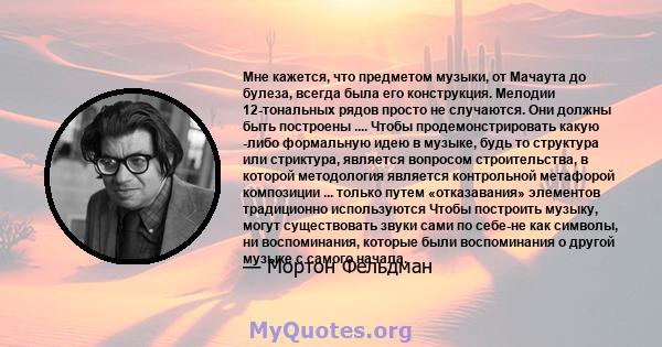 Мне кажется, что предметом музыки, от Мачаута до булеза, всегда была его конструкция. Мелодии 12-тональных рядов просто не случаются. Они должны быть построены .... Чтобы продемонстрировать какую -либо формальную идею в 