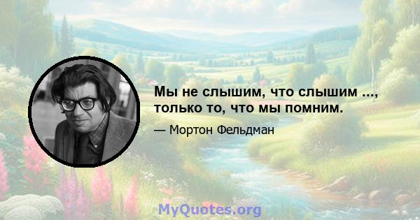 Мы не слышим, что слышим ..., только то, что мы помним.