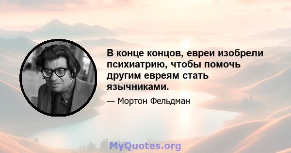 В конце концов, евреи изобрели психиатрию, чтобы помочь другим евреям стать язычниками.