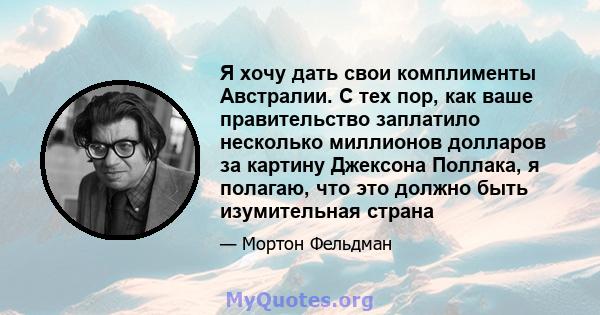 Я хочу дать свои комплименты Австралии. С тех пор, как ваше правительство заплатило несколько миллионов долларов за картину Джексона Поллака, я полагаю, что это должно быть изумительная страна